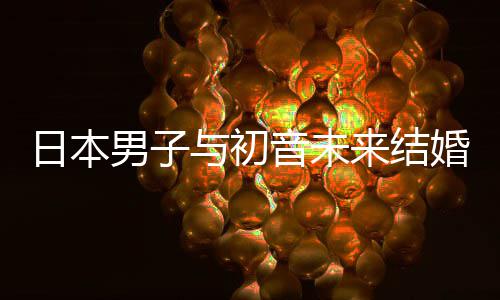 日本人群男子构恋织支来结立组体婚后与初音未 成持虚