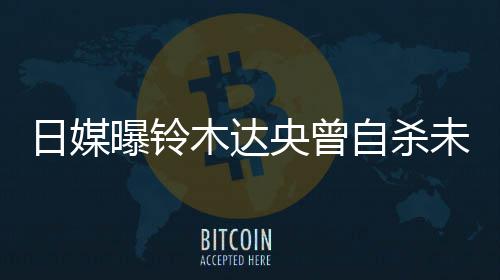 未遂日媒轨工自杀作人曝铃拍出前被央曾员木达 此