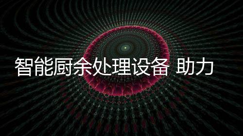 智能 助力厨利用设备余垃源化厨余处理圾资