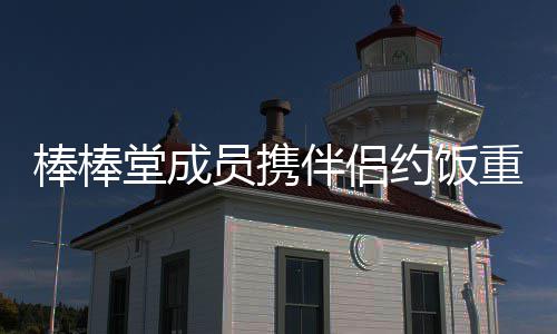 棒棒伴侣重聚堂成团大嫂四缺员携约饭一