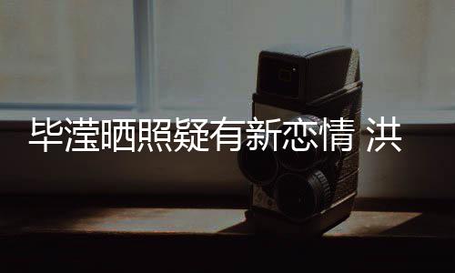毕滢张丹情 新恋系却洪欣晒照疑有峰关成谜