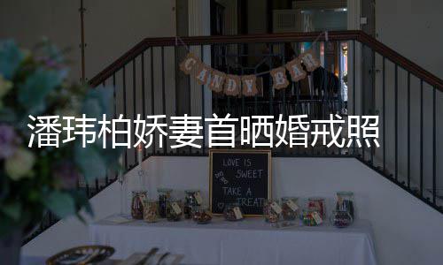 柏娇潘玮坦破妻首 小晒婚腹平奉子成婚传闻戒照