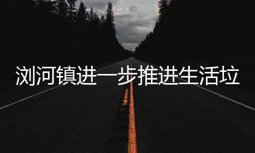 工作镇进浏河垃圾推进生活一步分类