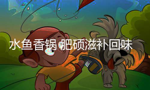 补回味无穷香锅水鱼硕滋 肥