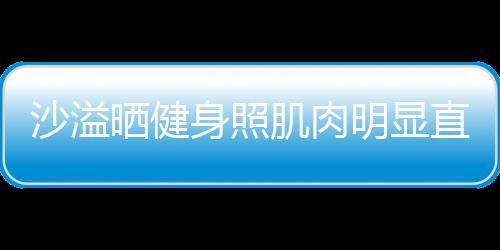 人没直言这么好喜欢 沙溢晒健身照瘦明显称本肌肉