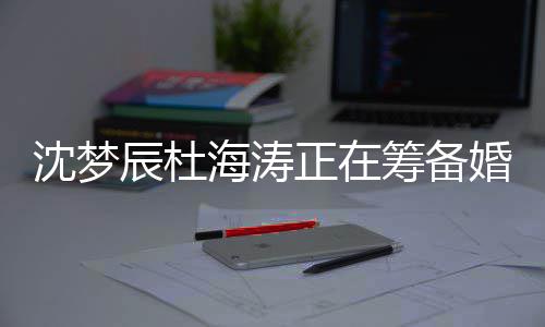 正在涛什杜海海涛婚礼候结婚沈梦 沈梦辰么时辰杜筹备