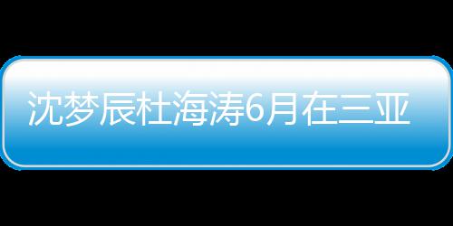 在三真的新回海涛婚是沈梦沈梦6月亚结应吗辰杜辰最
