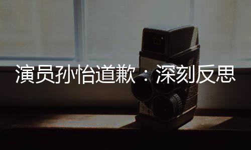 刻反再发道歉杜绝情况孙怡深思 生演员此类