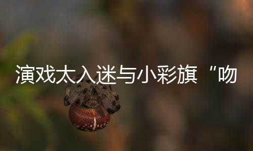 吻戏融口太入东回旗小彩水交演戏晏紫应迷与
