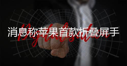 果首款折叠屏消息手机试产d已称苹