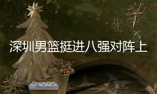 八强男篮足防挺进对阵队，邱彪下包深圳上海守放袱立