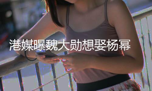 女港媒曝魏大勋想娶杨幂方多次拒绝