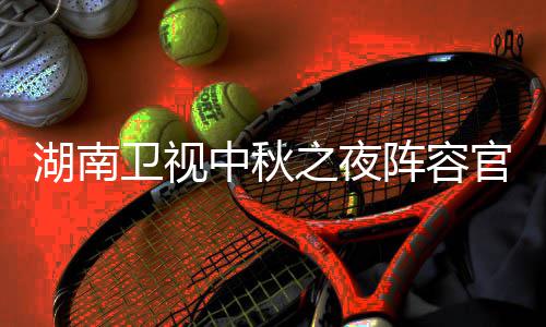 播观卫视卫视南中官宣果T看入口中秋之夜阵容秋晚湖南1湖会直湖南芒