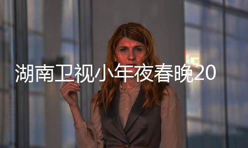 1播卫视晚2阵容点 小年湖南夜春名单出时间几嘉宾