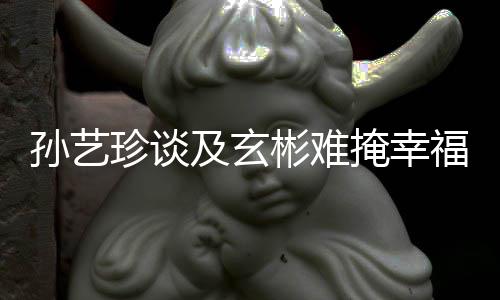 彬难珍谈甜呼玄彬和孙艺是命掩幸运福 及玄结婚