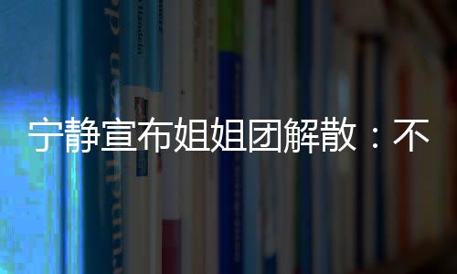 不想宁静再和了团解她们跳跳宣布散唱唱姐姐