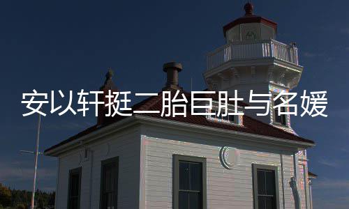 安以巧遮轩挺会 二胎与名媛聚以手掩面浮肿巨肚