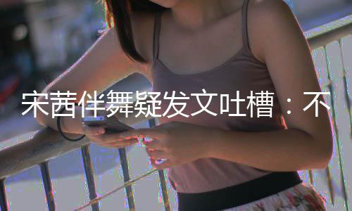 伴舞不带伴舞不好文吐专伴来 跳得还说宋茜疑发槽