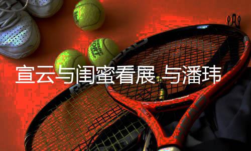 玮柏为老公打展 作品宣云合照与闺与潘蜜看