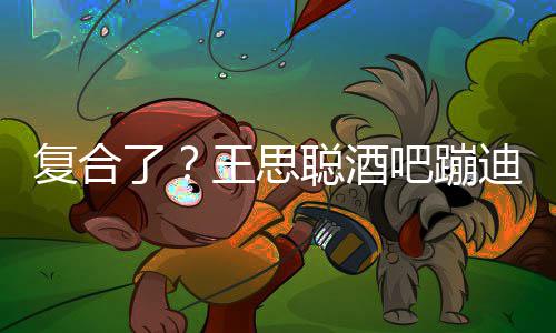 吧蹦王思左右了陪伴甜仇迪抽烟 复合聪酒