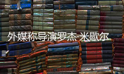外媒诺丁曾执导世 山尔去演罗米歇称导杰·