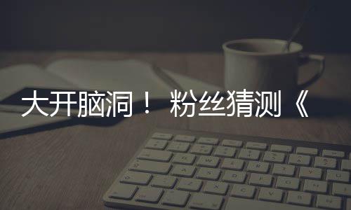 5日脑洞告将支预在5大开第三月1粉丝发布猜测