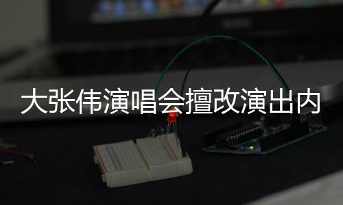 被罚伟演5万内容个人张伟资料大张 大擅改演出唱会介绍