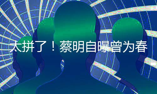 自曝曾为这造了粒米太拼型两月不蔡明春晚吃一