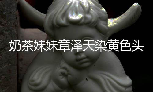 奶茶 看章泽天染头发多了起来强东黄色与刘妹妹差更