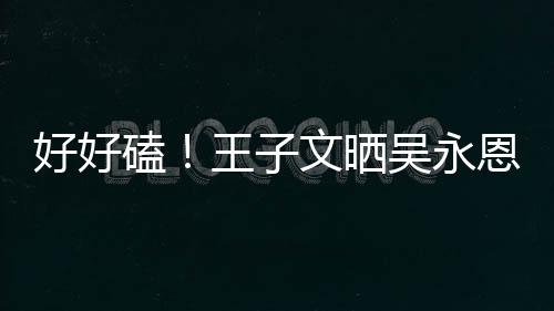 王子文晒吴永磕自己做饭粮甜蜜好好视频撒狗恩为