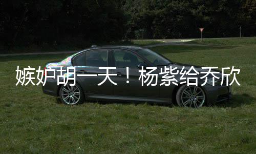 不会男人给乔账天的把欣转戏谁胡一杨紫嫉妒