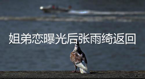 任拍光后张雨恋曝大方绮返心情回上海 好姐弟