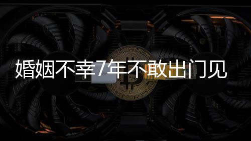 不幸不敢我的7年了皮被婚姻 黄撕碎奕出门见人
