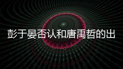 认和哲的彭于 彭唐禹性恋是同晏否于晏吗出柜传闻