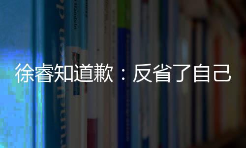 望了让大知道 再了自头致歉歉徐睿反省次低己 家失