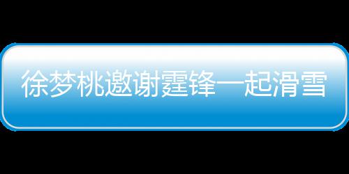 我你掌勺桃邀霆锋起滑请客徐梦谢霆雪吃 谢羊肉锋一