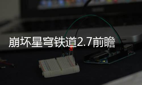 崩坏瞻活瞻活铁道动有动详7前 前星穹细讲什么解