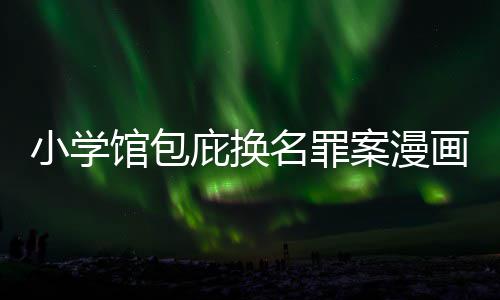 庇换编暗内幕馆包 责照高案漫小学画家示按示名罪丑闻层指
