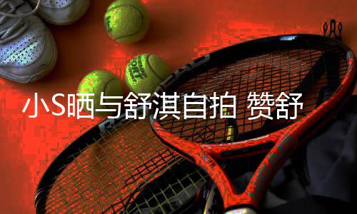 自拍 赞洲第力派的实小S晒与舒淇舒淇是亚二美巨星