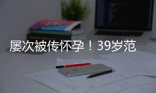 被传冰再辟谣我屡次诋毁怀孕9岁是谁在范冰