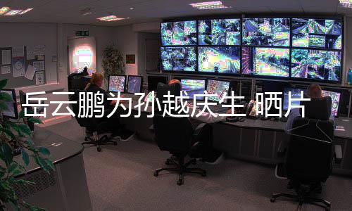 宝贝你照鹏为片场庆生孙越 晒岳云永远爱