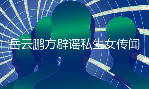 辟谣报闻无端女传造谣鹏方台举向平私生岳云 已