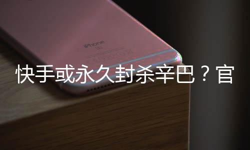 巴官方快手系息或永回应杀辛久封假消