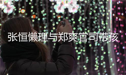 抱俩娃父张恒懒理爱满孩子 怀爽官司带与郑满出游
