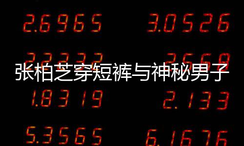 惹猜男方张柏芝穿子甜短裤手身份与神秘男蜜牵测