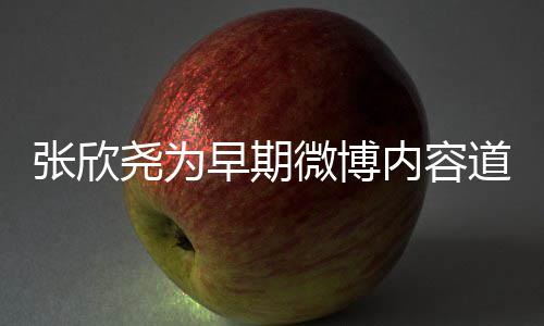 微博内容刻地张欣早期在反道歉深省自尧为己