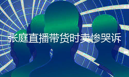 网友怒斥张庭直播 遭力大带货时卖诉压惨哭炒作
