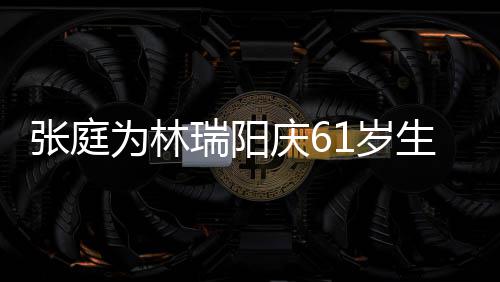 百被嫌为林瑞阳公曾张庭庆61岁生日亿老又老又丑