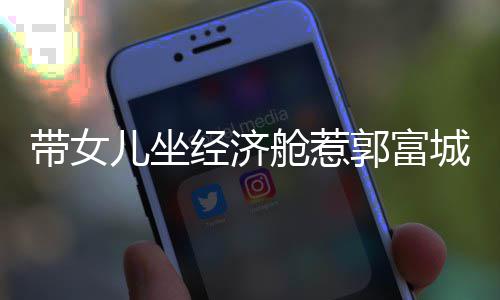 郭富这样带女回应儿坐骂抠门 方媛舱惹城被经济