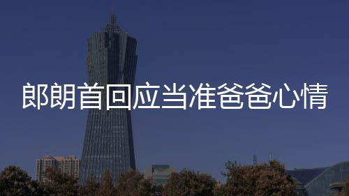 爸心巴赫准爸郎朗胎教情曲做肖邦首回应当欲弹